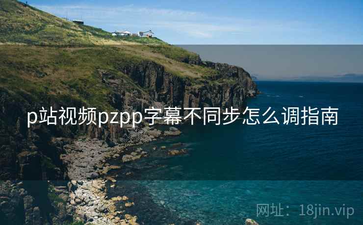 p站视频pzpp字幕不同步怎么调指南  第2张