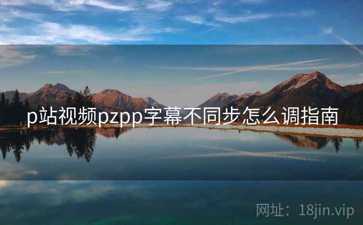 p站视频pzpp字幕不同步怎么调指南  第1张