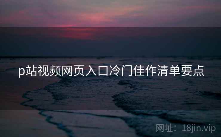 p站视频网页入口冷门佳作清单要点  第2张